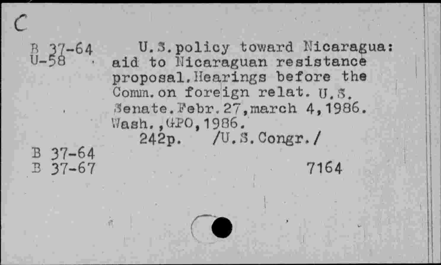 ﻿B 37-64
U-58	•
B 37-64
B 37-67
U.S.policy toward Nicaragua: aid to Nicaraguan resistance proposal,Hearings before the Comm.on foreign relat. U.S. Senate.Pebr.27,march 4,1986. Wash.,UNO,1986.
242p. /U.S.Congr./
7164